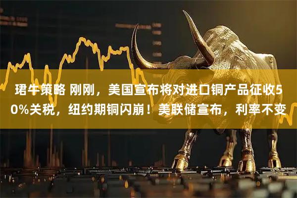 珺牛策略 刚刚，美国宣布将对进口铜产品征收50%关税，纽约期铜闪崩！美联储宣布，利率不变
