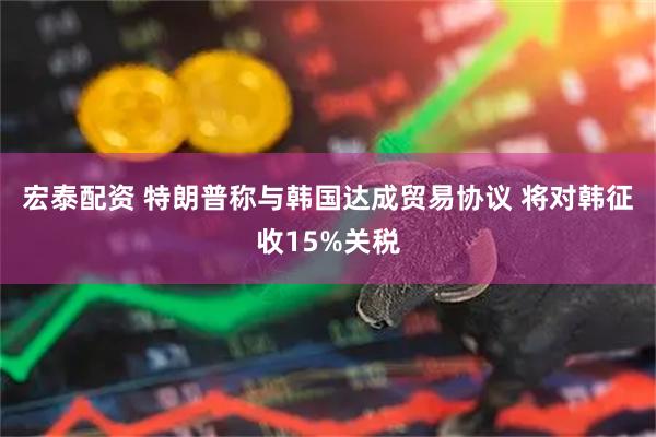 宏泰配资 特朗普称与韩国达成贸易协议 将对韩征收15%关税