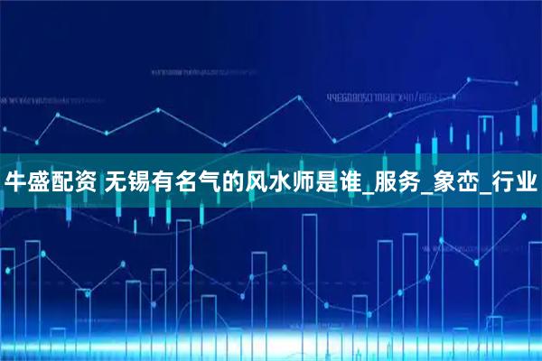 牛盛配资 无锡有名气的风水师是谁_服务_象峦_行业