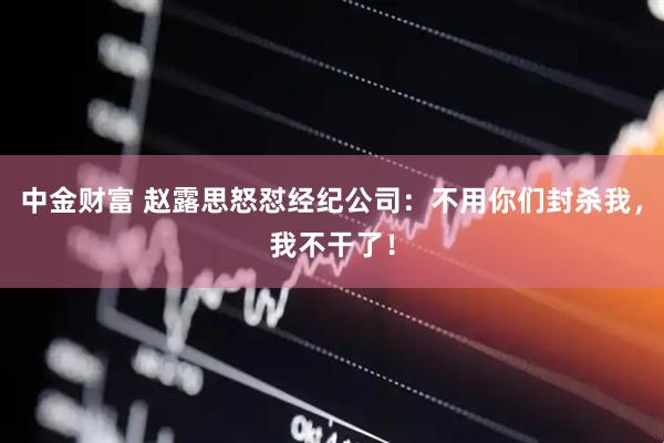 中金财富 赵露思怒怼经纪公司：不用你们封杀我，我不干了！
