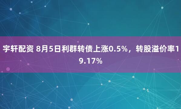 宇轩配资 8月5日利群转债上涨0.5%，转股溢价率19.17%