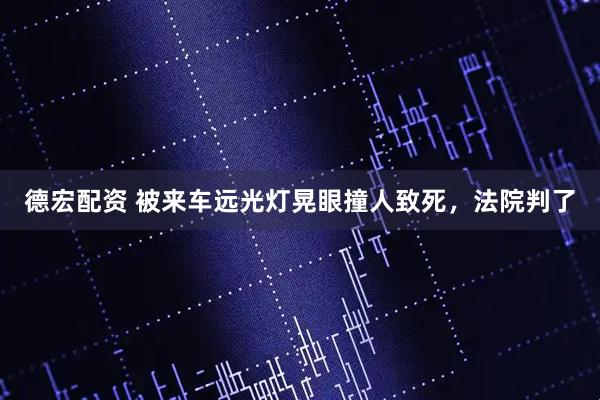 德宏配资 被来车远光灯晃眼撞人致死，法院判了