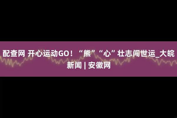 配查网 开心运动GO！“熊”“心”壮志闯世运_大皖新闻 | 安徽网