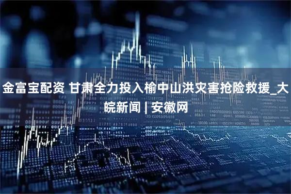 金富宝配资 甘肃全力投入榆中山洪灾害抢险救援_大皖新闻 | 安徽网