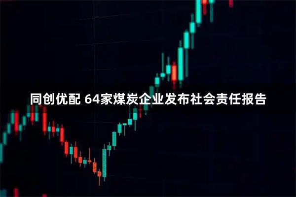 同创优配 64家煤炭企业发布社会责任报告