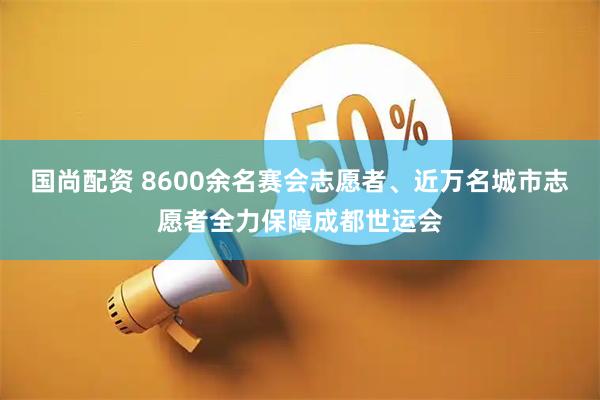 国尚配资 8600余名赛会志愿者、近万名城市志愿者全力保障成都世运会