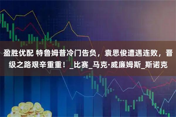 盈胜优配 特鲁姆普冷门告负，袁思俊遭遇连败，晋级之路艰辛重重！_比赛_马克·威廉姆斯_斯诺克