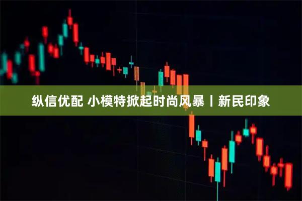 纵信优配 小模特掀起时尚风暴丨新民印象