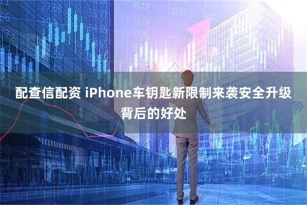 配查信配资 iPhone车钥匙新限制来袭安全升级背后的好处