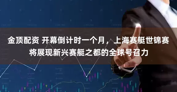 金顶配资 开幕倒计时一个月，上海赛艇世锦赛将展现新兴赛艇之都的全球号召力