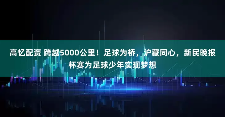 高忆配资 跨越5000公里！足球为桥，沪藏同心，新民晚报杯赛为足球少年实现梦想