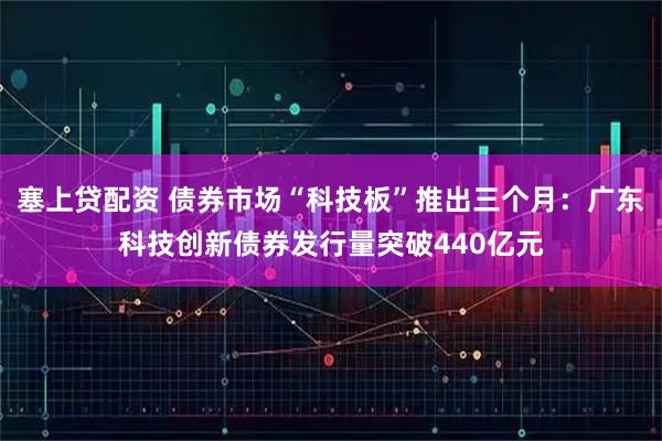塞上贷配资 债券市场“科技板”推出三个月：广东科技创新债券发行量突破440亿元