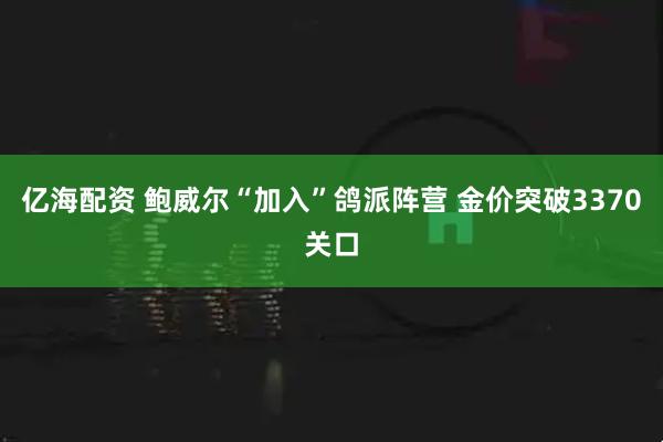 亿海配资 鲍威尔“加入”鸽派阵营 金价突破3370关口
