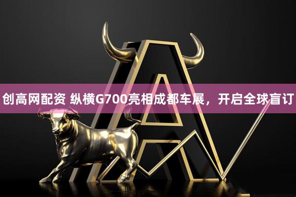 创高网配资 纵横G700亮相成都车展，开启全球盲订