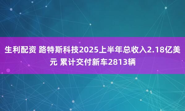 生利配资 路特斯科技2025上半年总收入2.18亿美元 累计交付新车2813辆