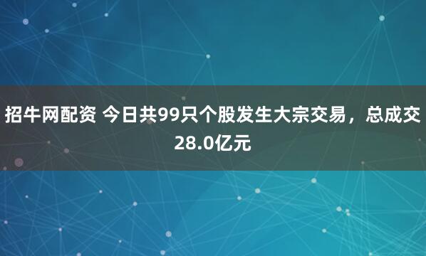 招牛网配资 今日共99只个股发生大宗交易，总成交28.0亿元