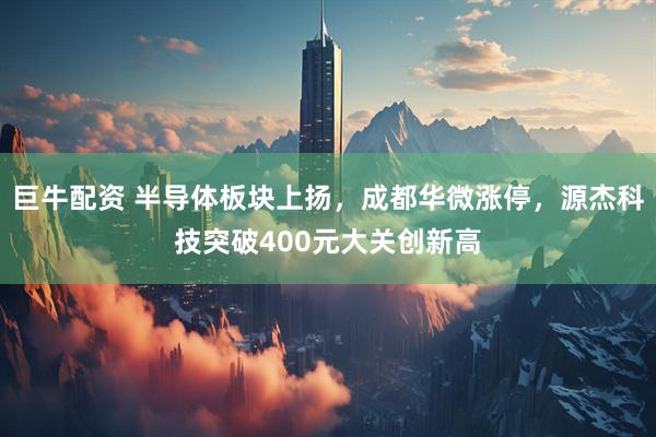 巨牛配资 半导体板块上扬，成都华微涨停，源杰科技突破400元大关创新高