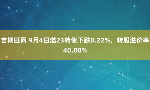 吉期旺网 9月4日燃23转债下跌0.22%，转股溢价率40.08%