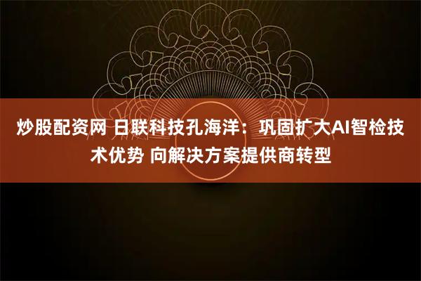 炒股配资网 日联科技孔海洋：巩固扩大AI智检技术优势 向解决方案提供商转型
