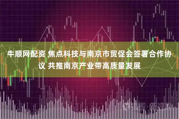 牛顺网配资 焦点科技与南京市贸促会签署合作协议 共推南京产业带高质量发展