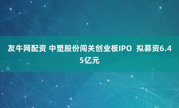 友牛网配资 中塑股份闯关创业板IPO  拟募资6.45亿元