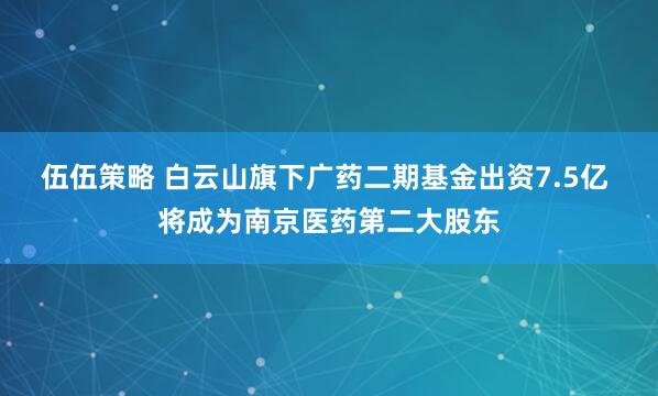 伍伍策略 白云山旗下广药二期基金出资7.5亿 将成为南京医药第二大股东