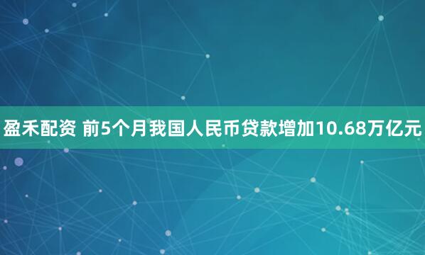 盈禾配资 前5个月我国人民币贷款增加10.68万亿元