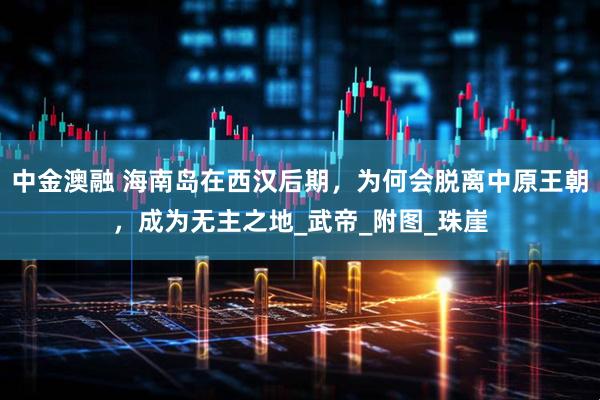 中金澳融 海南岛在西汉后期，为何会脱离中原王朝，成为无主之地_武帝_附图_珠崖