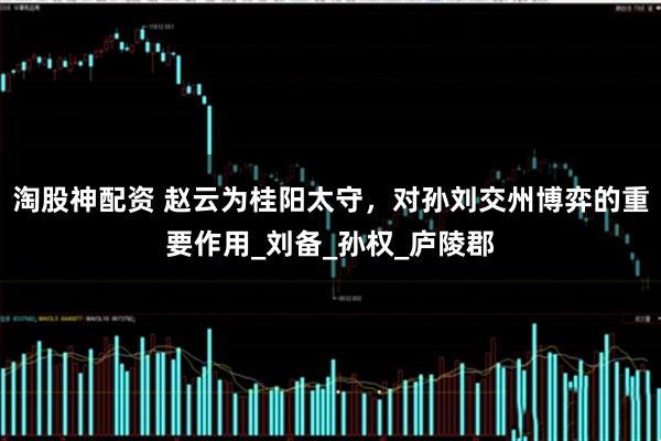 淘股神配资 赵云为桂阳太守，对孙刘交州博弈的重要作用_刘备_孙权_庐陵郡