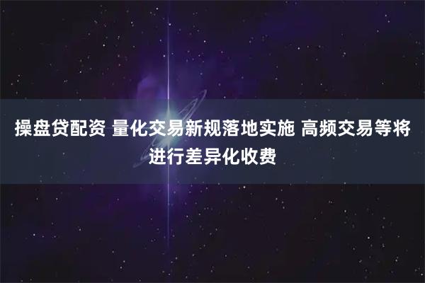 操盘贷配资 量化交易新规落地实施 高频交易等将进行差异化收费