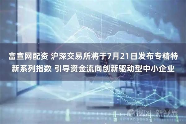 富宣网配资 沪深交易所将于7月21日发布专精特新系列指数 引导资金流向创新驱动型中小企业