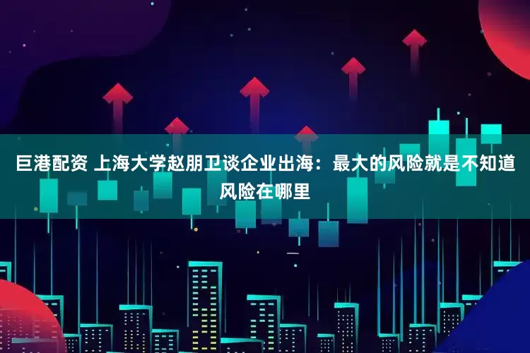 巨港配资 上海大学赵朋卫谈企业出海：最大的风险就是不知道风险在哪里