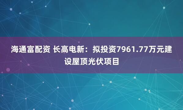 海通富配资 长高电新：拟投资7961.77万元建设屋顶光伏项目