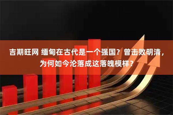 吉期旺网 缅甸在古代是一个强国？曾击败明清，为何如今沦落成这落魄模样？