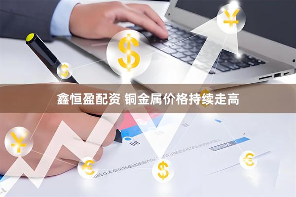 鑫恒盈配资 铜金属价格持续走高