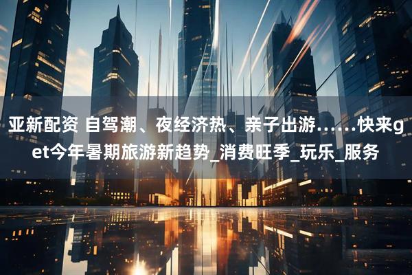 亚新配资 自驾潮、夜经济热、亲子出游……快来get今年暑期旅游新趋势_消费旺季_玩乐_服务