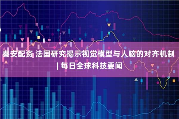 秦安配资 法国研究揭示视觉模型与人脑的对齐机制 | 每日全球科技要闻