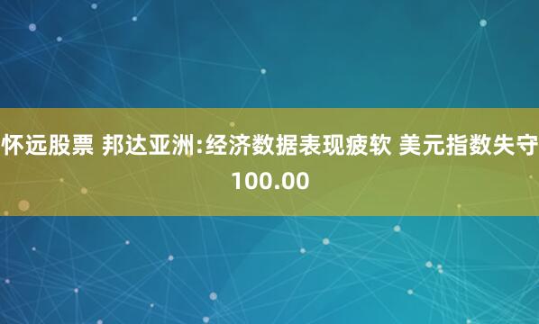 怀远股票 邦达亚洲:经济数据表现疲软 美元指数失守100.00