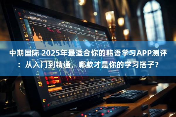 中期国际 2025年最适合你的韩语学习APP测评：从入门到精通，哪款才是你的学习搭子？