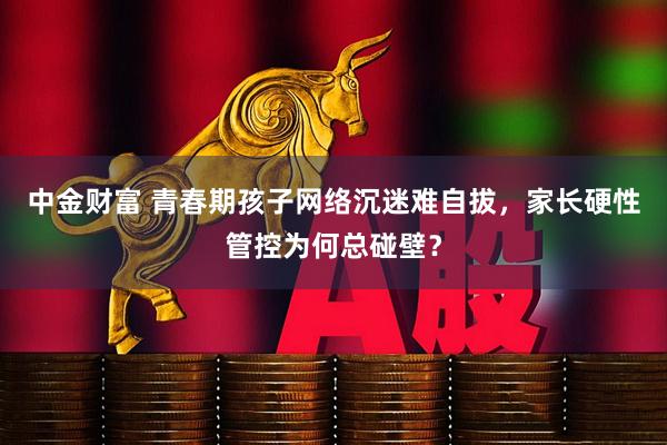 中金财富 青春期孩子网络沉迷难自拔，家长硬性管控为何总碰壁？